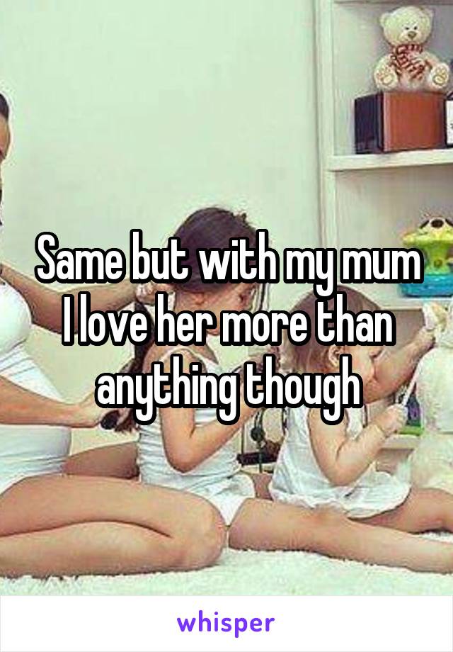 Same but with my mum I love her more than anything though