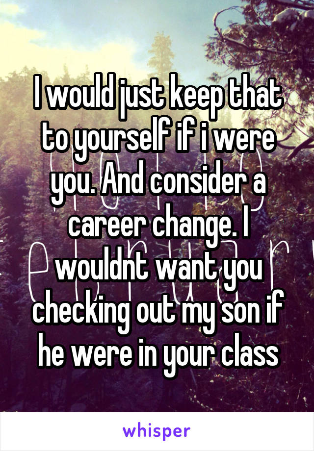 I would just keep that to yourself if i were you. And consider a career change. I wouldnt want you checking out my son if he were in your class