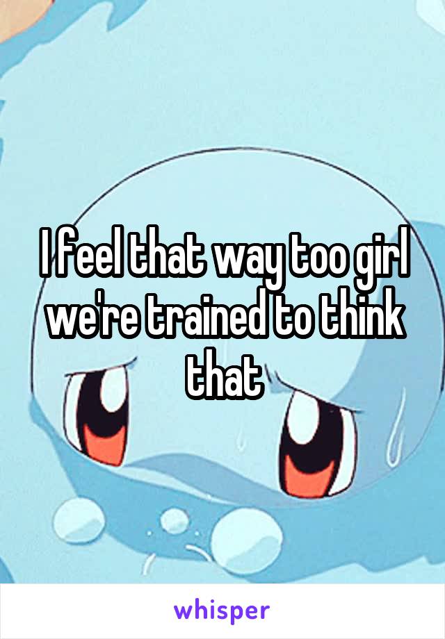 I feel that way too girl we're trained to think that