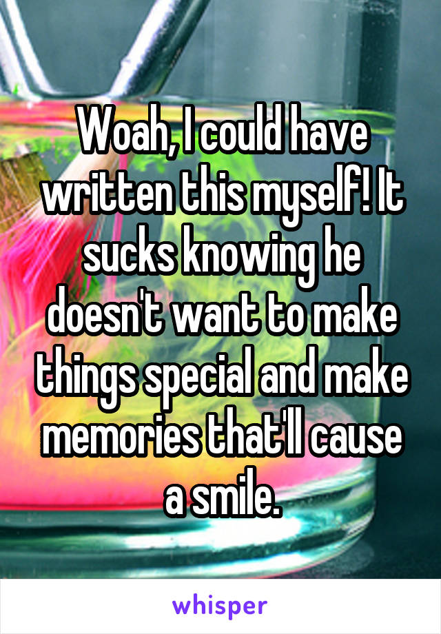 Woah, I could have written this myself! It sucks knowing he doesn't want to make things special and make memories that'll cause a smile.