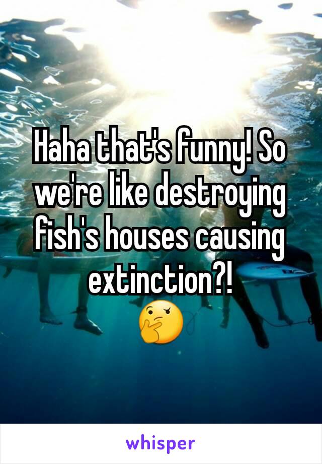 Haha that's funny! So we're like destroying fish's houses causing extinction?!
🤔