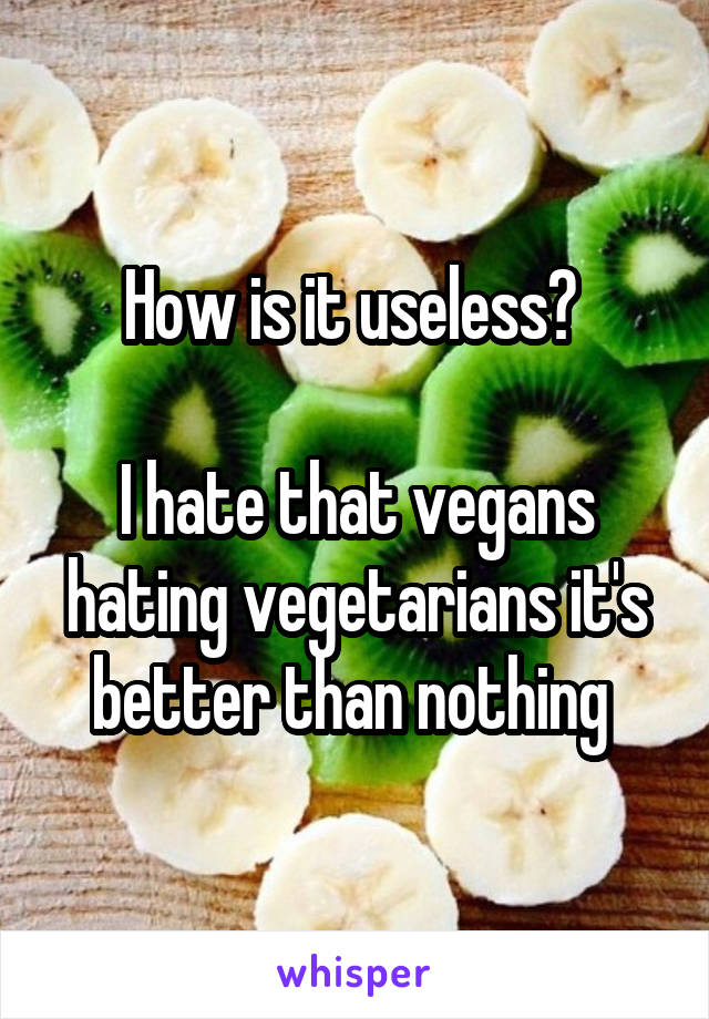 How is it useless? 

I hate that vegans hating vegetarians it's better than nothing 