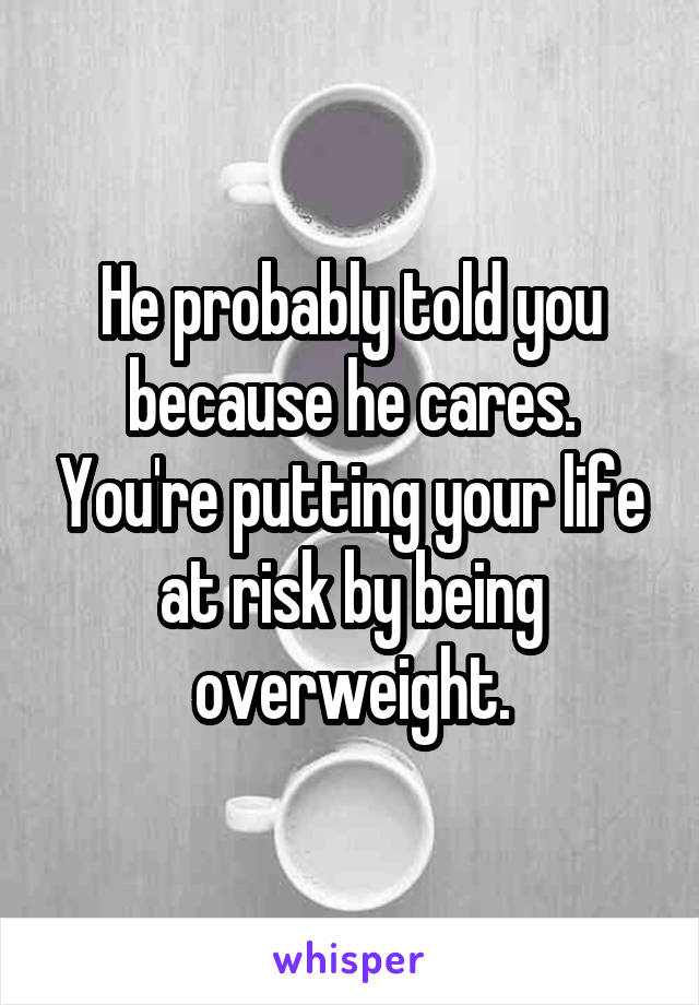 He probably told you because he cares. You're putting your life at risk by being overweight.