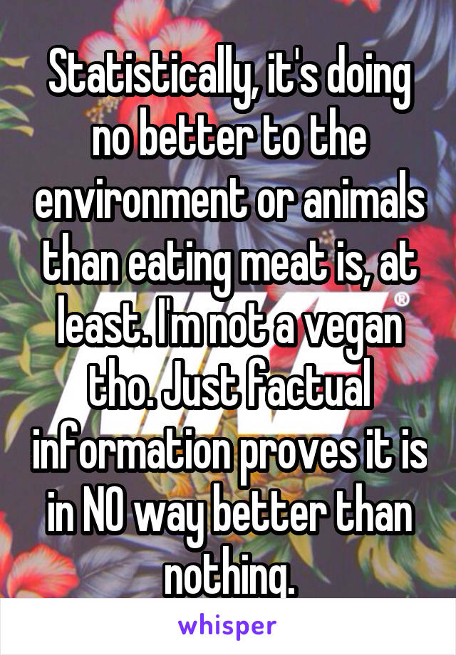 Statistically, it's doing no better to the environment or animals than eating meat is, at least. I'm not a vegan tho. Just factual information proves it is in NO way better than nothing.