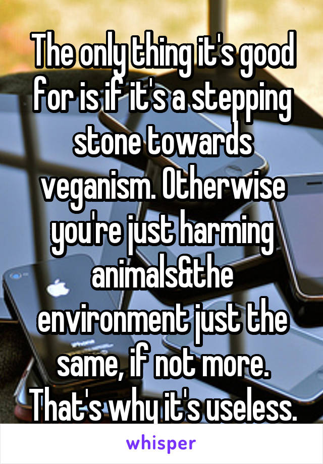 The only thing it's good for is if it's a stepping stone towards veganism. Otherwise you're just harming animals&the environment just the same, if not more. That's why it's useless.