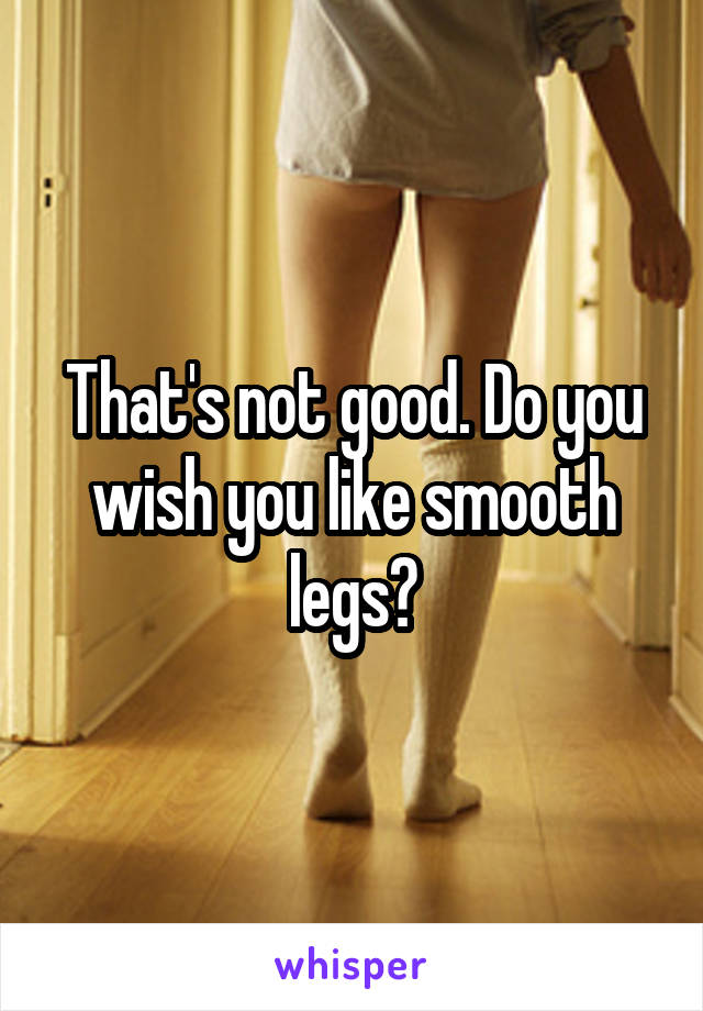 That's not good. Do you wish you like smooth legs?