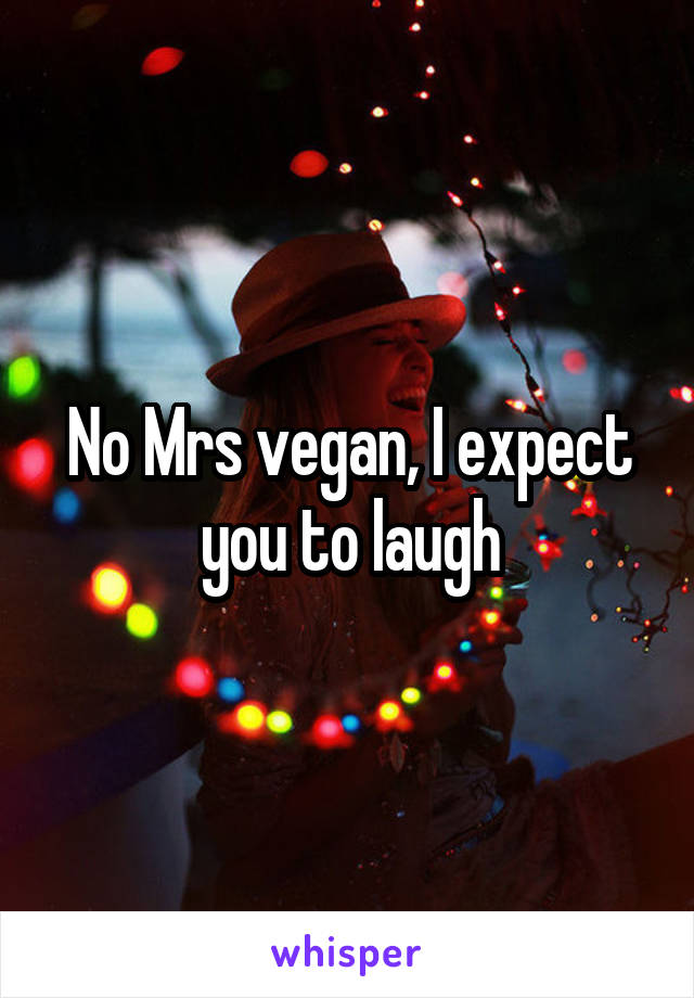 No Mrs vegan, I expect you to laugh