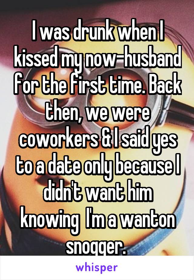 I was drunk when I kissed my now-husband for the first time. Back then, we were coworkers & I said yes to a date only because I didn't want him knowing  I'm a wanton snogger. 