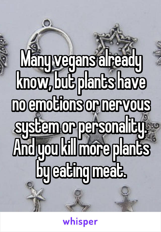 Many vegans already know, but plants have no emotions or nervous system or personality. And you kill more plants by eating meat.