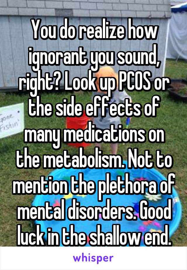 You do realize how ignorant you sound, right? Look up PCOS or the side effects of many medications on the metabolism. Not to mention the plethora of mental disorders. Good luck in the shallow end.