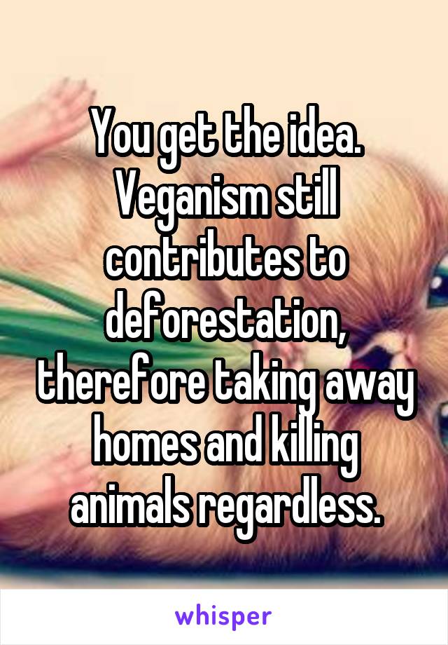 You get the idea. Veganism still contributes to deforestation, therefore taking away homes and killing animals regardless.