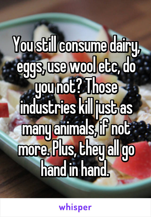 You still consume dairy, eggs, use wool etc, do you not? Those industries kill just as many animals, if not more. Plus, they all go hand in hand. 