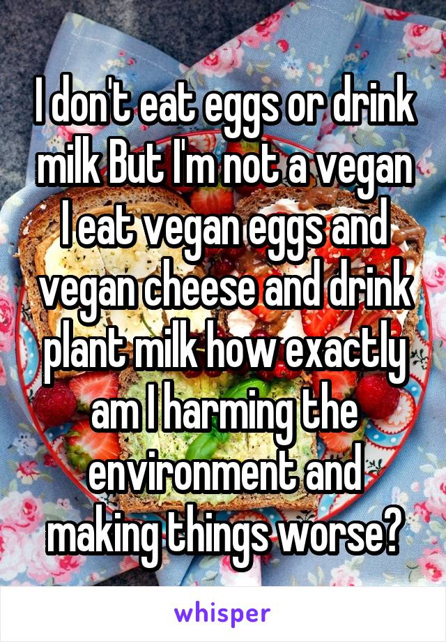 I don't eat eggs or drink milk But I'm not a vegan I eat vegan eggs and vegan cheese and drink plant milk how exactly am I harming the environment and making things worse?