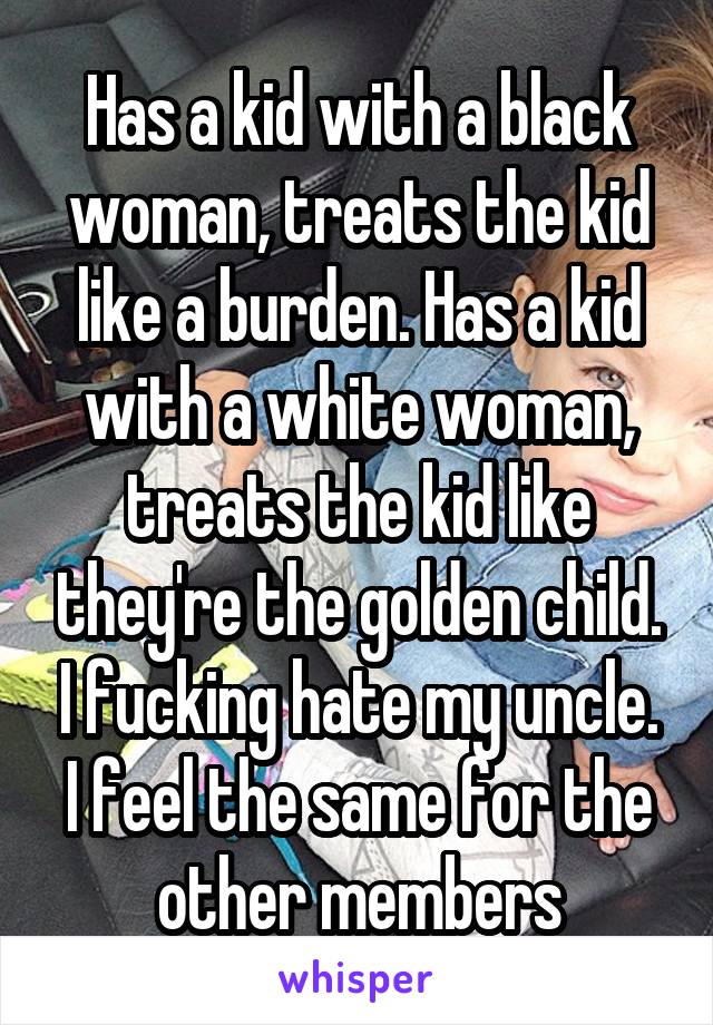 Has a kid with a black woman, treats the kid like a burden. Has a kid with a white woman, treats the kid like they're the golden child. I fucking hate my uncle. I feel the same for the other members