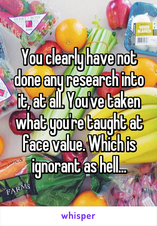 You clearly have not done any research into it, at all. You've taken what you're taught at face value. Which is ignorant as hell...