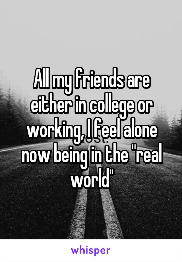 All my friends are either in college or working, I feel alone now being in the "real world"