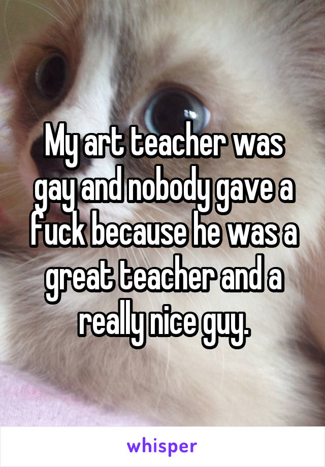 My art teacher was gay and nobody gave a fuck because he was a great teacher and a really nice guy.