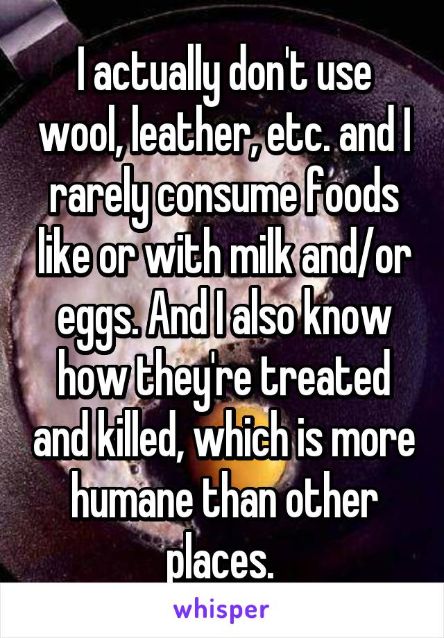 I actually don't use wool, leather, etc. and I rarely consume foods like or with milk and/or eggs. And I also know how they're treated and killed, which is more humane than other places. 