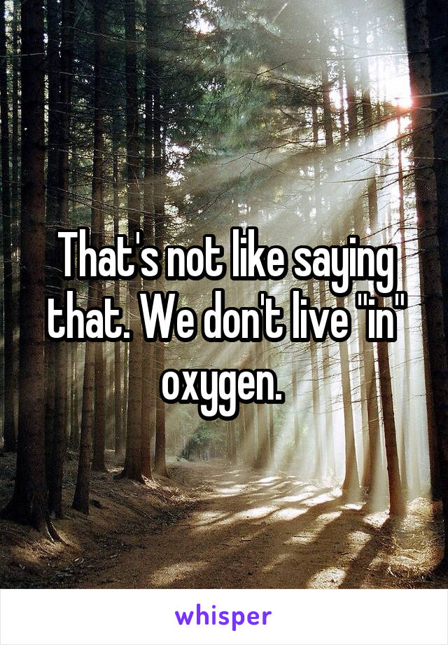 That's not like saying that. We don't live "in" oxygen. 