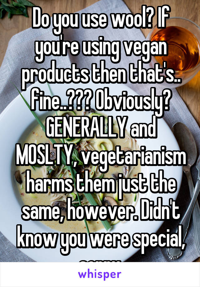 Do you use wool? If you're using vegan products then that's.. fine..??? Obviously? GENERALLY and MOSLTY, vegetarianism harms them just the same, however. Didn't know you were special, sorry.