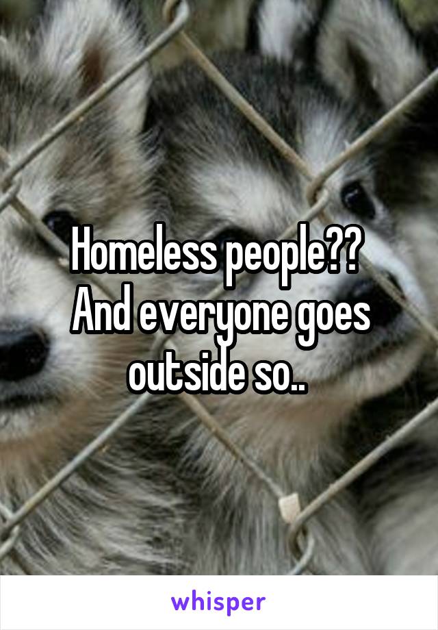 Homeless people?? 
And everyone goes outside so.. 