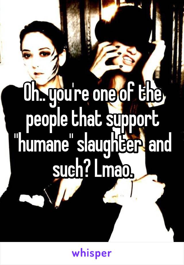 Oh.. you're one of the people that support "humane" slaughter  and such? Lmao.