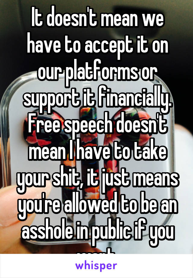 It doesn't mean we have to accept it on our platforms or support it financially. Free speech doesn't mean I have to take your shit, it just means you're allowed to be an asshole in public if you want.
