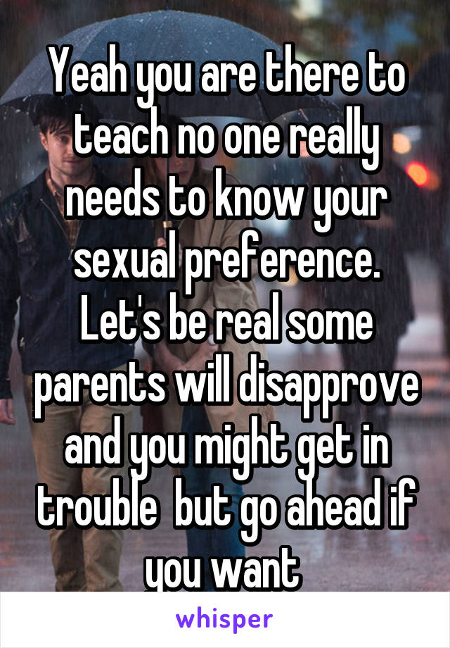 Yeah you are there to teach no one really needs to know your sexual preference. Let's be real some parents will disapprove and you might get in trouble  but go ahead if you want 