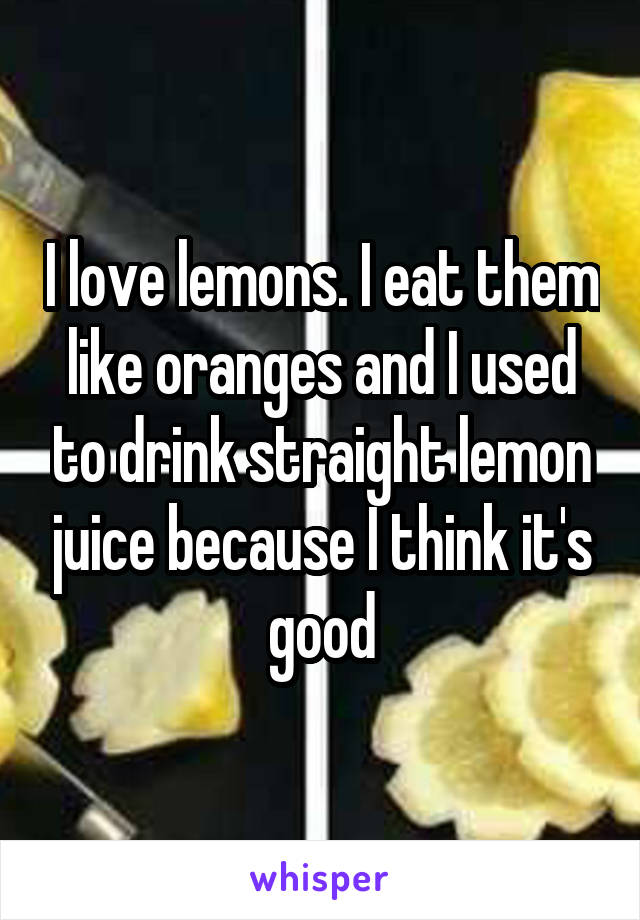 I love lemons. I eat them like oranges and I used to drink straight lemon juice because I think it's good