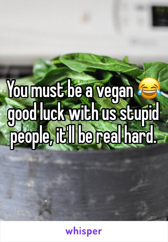 You must be a vegan 😂 good luck with us stupid people, it'll be real hard.
