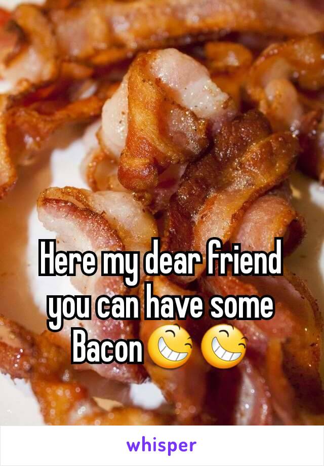 Here my dear friend you can have some Bacon😆😆