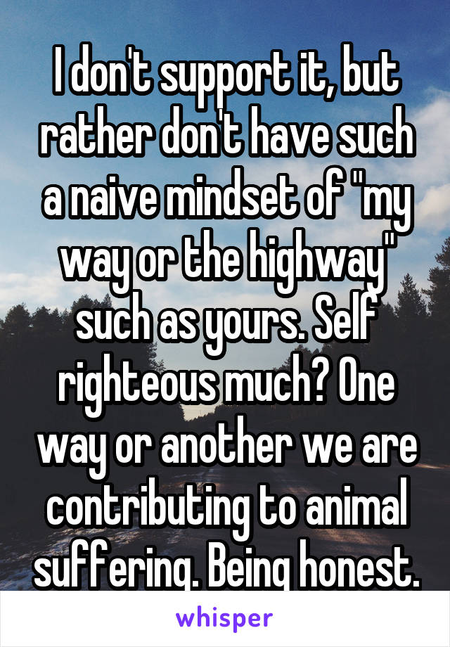 I don't support it, but rather don't have such a naive mindset of "my way or the highway" such as yours. Self righteous much? One way or another we are contributing to animal suffering. Being honest.