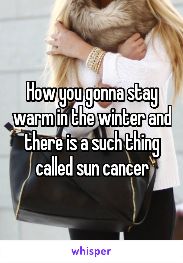 How you gonna stay warm in the winter and there is a such thing called sun cancer