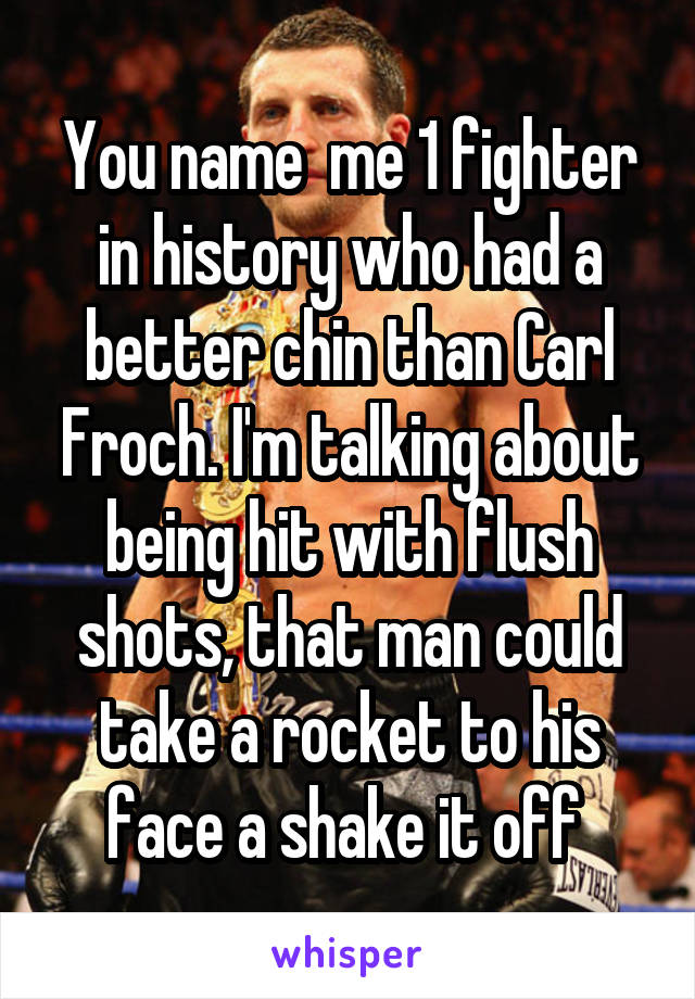 You name  me 1 fighter in history who had a better chin than Carl Froch. I'm talking about being hit with flush shots, that man could take a rocket to his face a shake it off 