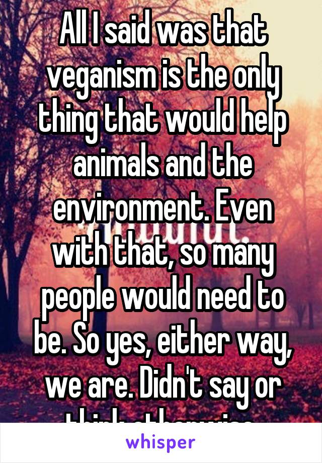 All I said was that veganism is the only thing that would help animals and the environment. Even with that, so many people would need to be. So yes, either way, we are. Didn't say or think otherwise.