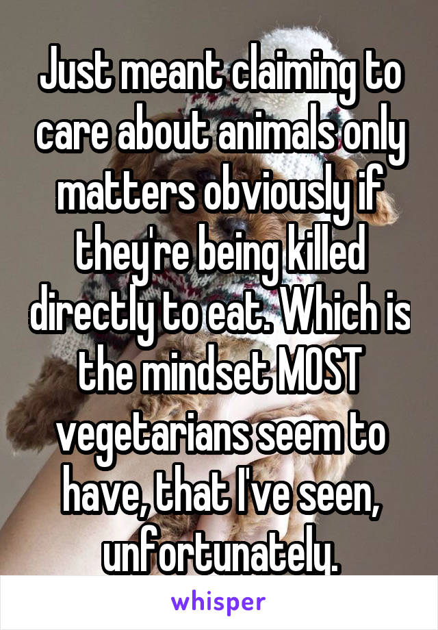 Just meant claiming to care about animals only matters obviously if they're being killed directly to eat. Which is the mindset MOST vegetarians seem to have, that I've seen, unfortunately.