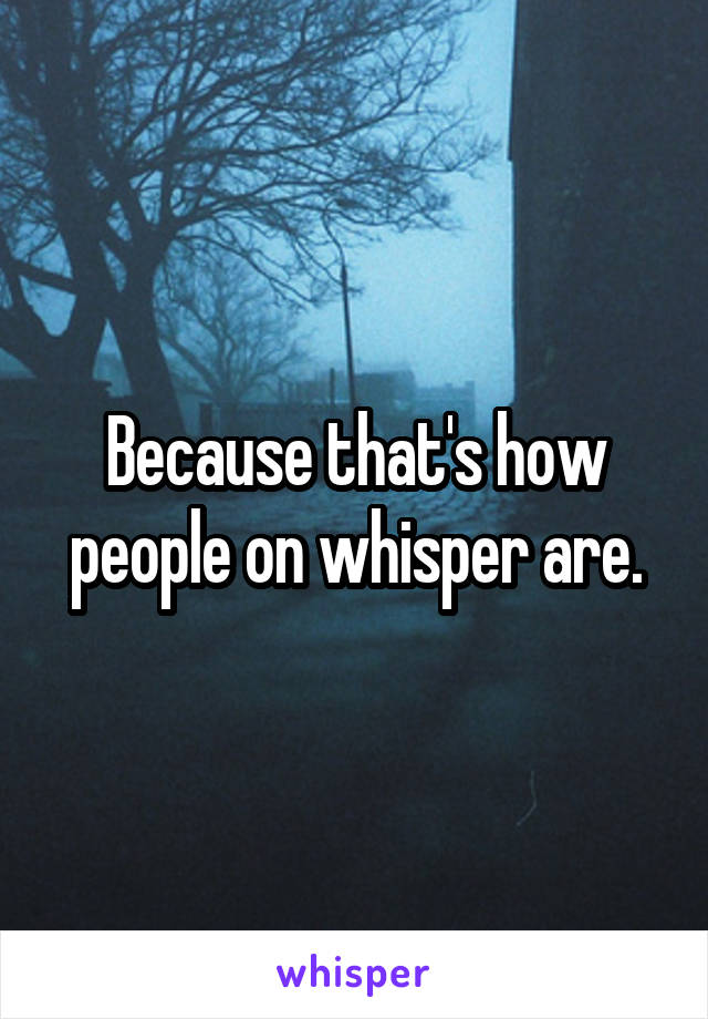 Because that's how people on whisper are.