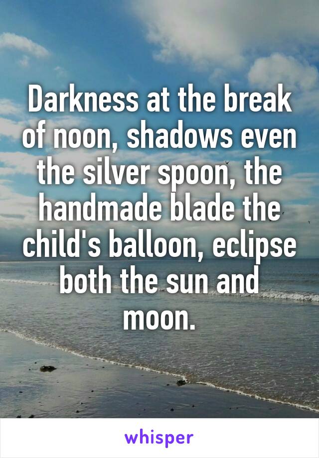 Darkness at the break of noon, shadows even the silver spoon, the handmade blade the child's balloon, eclipse both the sun and moon.
