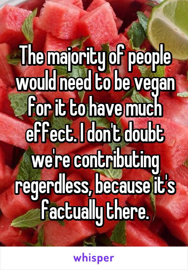 The majority of people would need to be vegan for it to have much effect. I don't doubt we're contributing regerdless, because it's factually there.