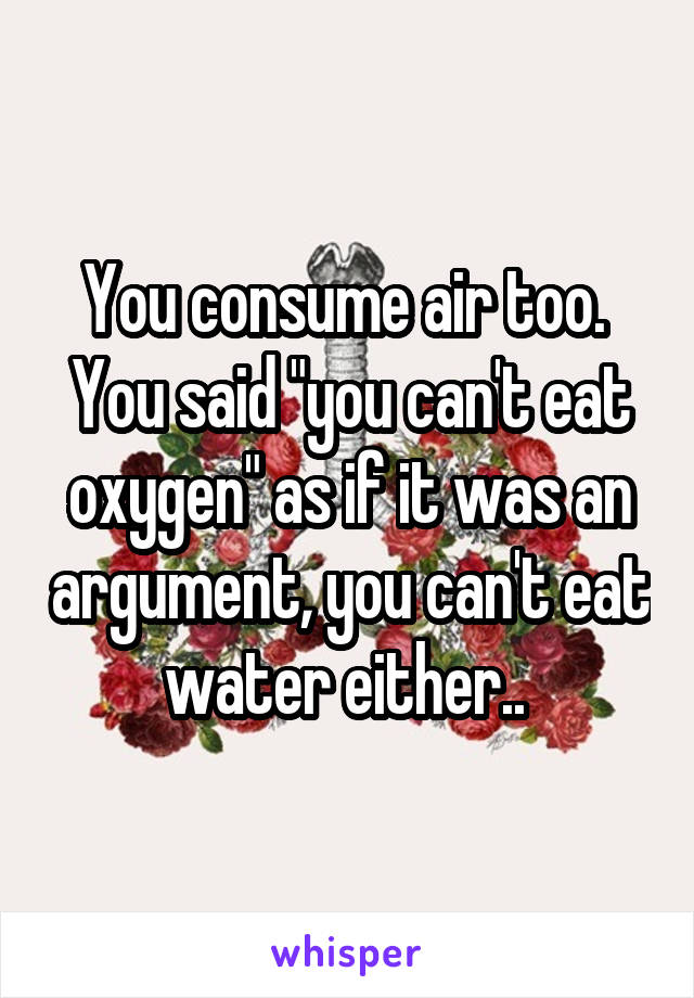 You consume air too. 
You said "you can't eat oxygen" as if it was an argument, you can't eat water either.. 