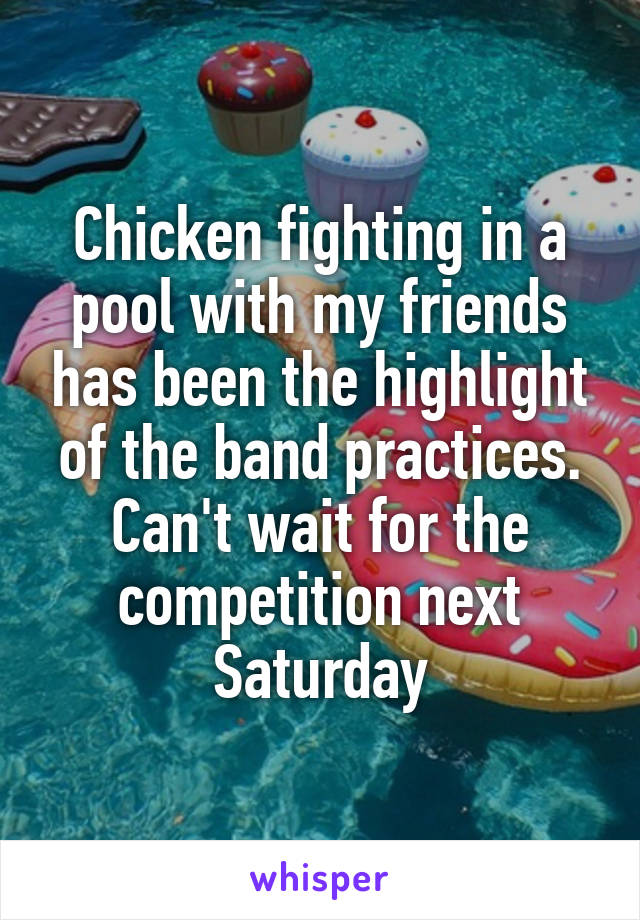 Chicken fighting in a pool with my friends has been the highlight of the band practices. Can't wait for the competition next Saturday