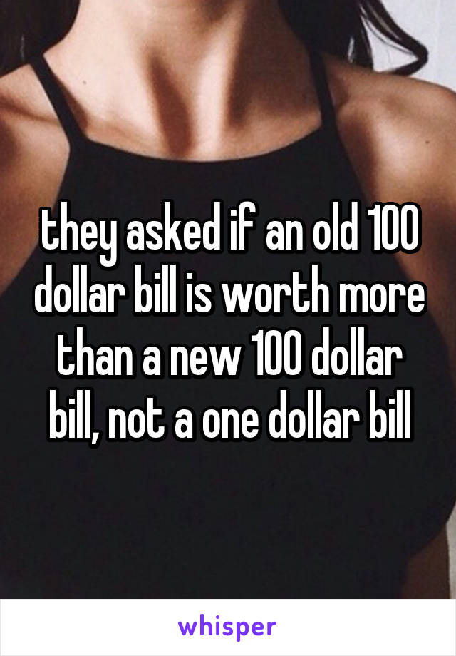 they asked if an old 100 dollar bill is worth more than a new 100 dollar bill, not a one dollar bill