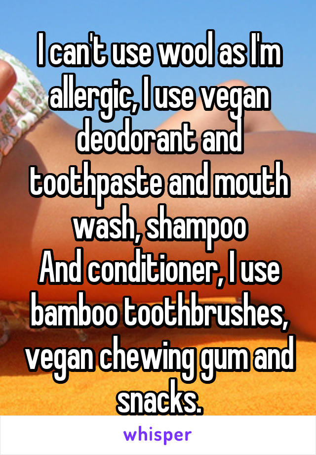 I can't use wool as I'm allergic, I use vegan deodorant and toothpaste and mouth wash, shampoo
And conditioner, I use bamboo toothbrushes, vegan chewing gum and snacks.