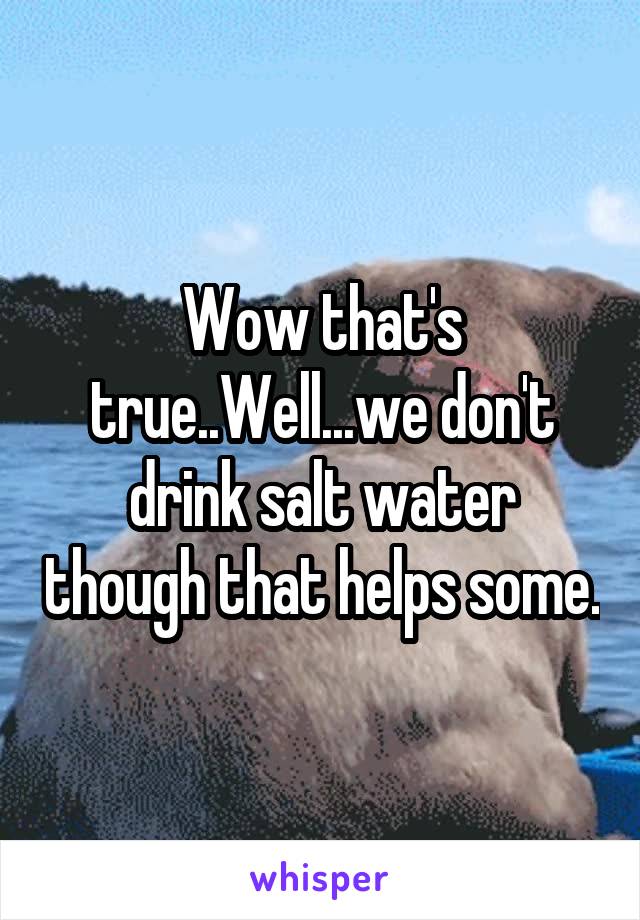 Wow that's true..Well...we don't drink salt water though that helps some.