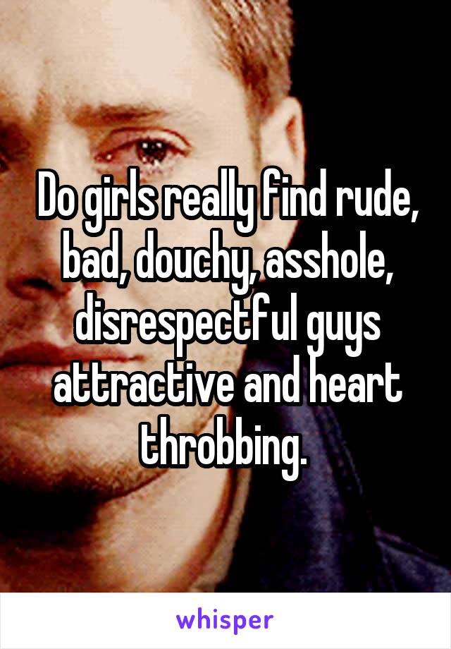 Do girls really find rude, bad, douchy, asshole, disrespectful guys attractive and heart throbbing. 