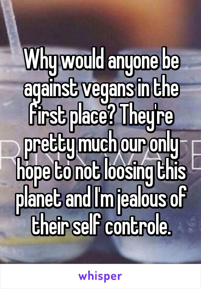 Why would anyone be against vegans in the first place? They're pretty much our only hope to not loosing this planet and I'm jealous of their self controle.