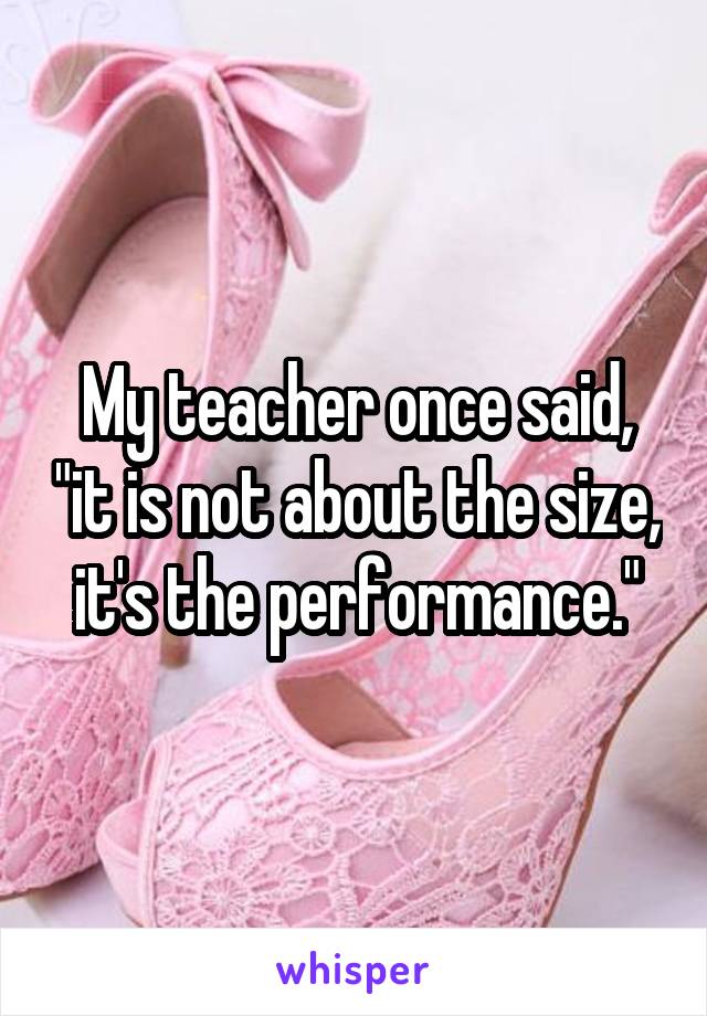 My teacher once said, "it is not about the size, it's the performance."