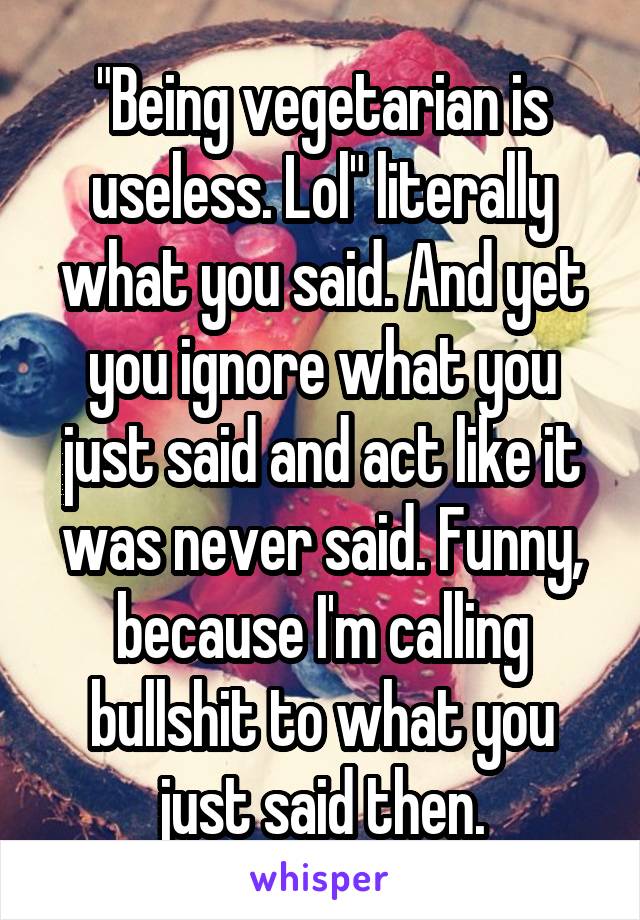 "Being vegetarian is useless. Lol" literally what you said. And yet you ignore what you just said and act like it was never said. Funny, because I'm calling bullshit to what you just said then.