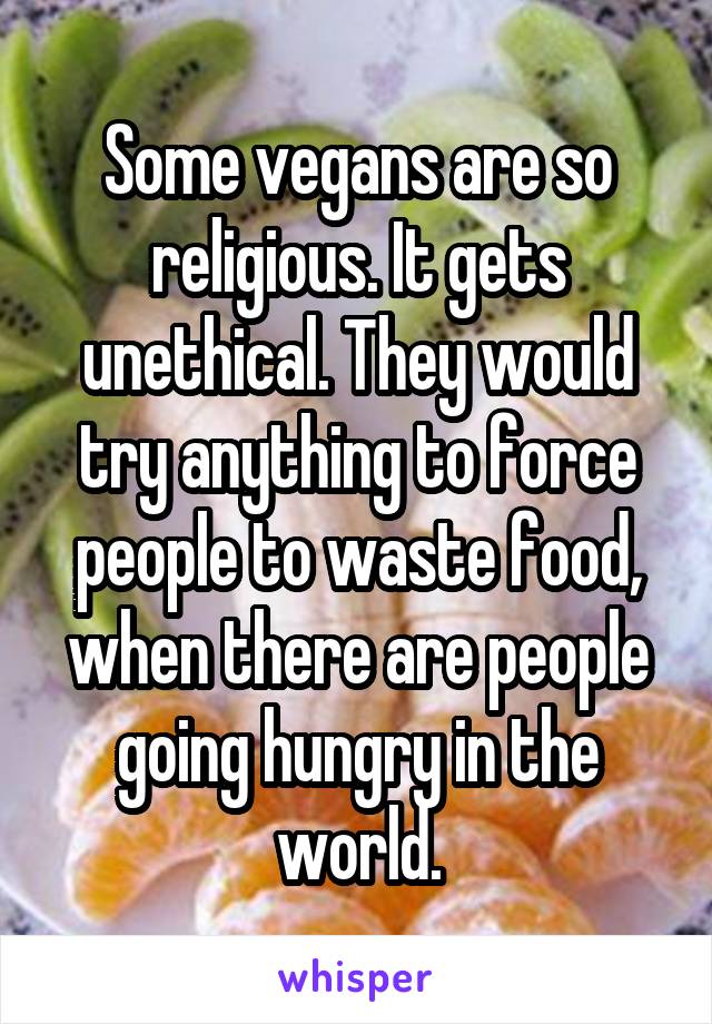 Some vegans are so religious. It gets unethical. They would try anything to force people to waste food, when there are people going hungry in the world.