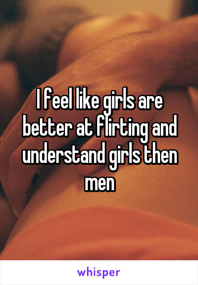 I feel like girls are better at flirting and understand girls then men